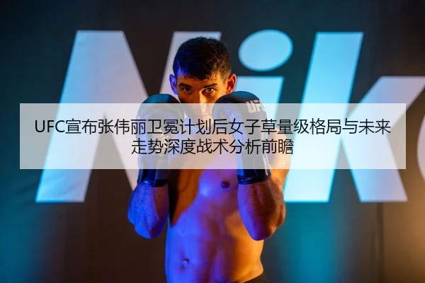 UFC宣布张伟丽卫冕计划后女子草量级格局与未来走势深度战术分析前瞻